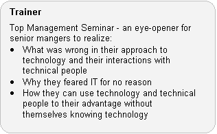 Trainer Role: Top Management Seminar - an eye-opener for senior mangers to realize:  What was wrong in their approach to technology and their interactions with technical people.  Why they feared IT for no reason.  How they can use technology and technical people to their advantage without themselves knowing technology.