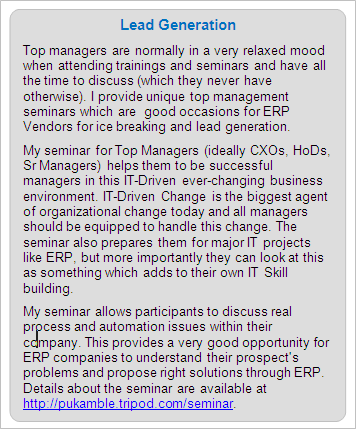 ERP Lead Generation: Top managers are normally in a very relaxed mood when attending trainings and seminars and have all the time to discuss (which they never have otherwise). I provide unique top management seminars which are  good occasions for ERP Vendors for ice breaking and lead generation. 
My seminar for Top Managers (ideally CXOs, HoDs, Sr Managers) helps them to be successful managers in this IT-Driven ever-changing business environment. IT-Driven Change is the biggest agent of organizational change today and all managers should be equipped to handle this change. The seminar also prepares them for major IT projects like ERP, but more importantly they can look at this as something which adds to their own IT Skill building. 
My seminar allows participants to discuss real process and automation issues within their company. This provides a very good opportunity for ERP companies to understand their prospect's problems and propose right solutions through ERP. Details about the seminar are available at https://premkamble.com/seminar.