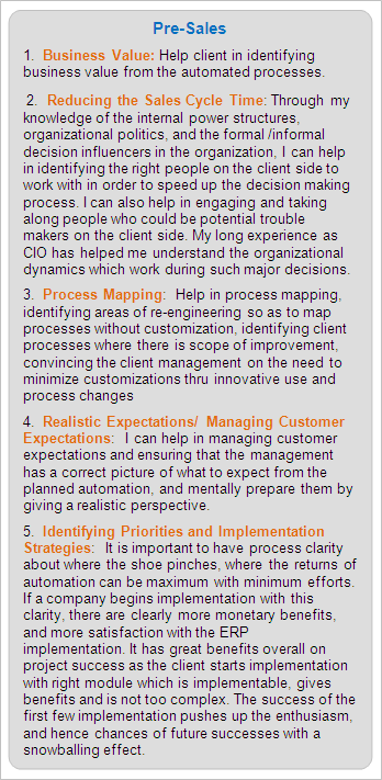 Pre-Sales Services:
1.  Business Value: Help client in identifying business value from the automated processes.
 2.  Reducing the Sales Cycle Time: Through my knowledge of the internal power structures, organizational politics, and the formal /informal decision influencers in the organization, I can help in identifying the right people on the client side to work with in order to speed up the decision making process. I can also help in engaging and taking along people who could be potential trouble makers on the client side. My long experience as CIO has helped me understand the organizational dynamics which work during such major decisions.
3.  Process Mapping:  Help in process mapping, identifying areas of re-engineering so as to map processes without customization, identifying client processes where there is scope of improvement, convincing the client management on the need to minimize customizations thru innovative use and process changes
4.  Realistic Expectations/ Managing Customer Expectations:  I can help in managing customer expectations and ensuring that the management has a correct picture of what to expect from the planned automation, and mentally prepare them by giving a realistic perspective.
5.  Identifying Priorities and Implementation Strategies:  It is important to have process clarity about where the shoe pinches, where the returns of automation can be maximum with minimum efforts. If a company begins implementation with this clarity, there are clearly more monetary benefits, and more satisfaction with the ERP implementation. It has great benefits overall on project success as the client starts implementation with right module which is implementable, gives benefits and is not too complex. The success of the first few implementation pushes up the enthusiasm, and hence chances of future successes with a snowballing effect.