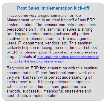 Post Sales ERP Implementation Services 
I have some very unique seminars for Top Management which is an ideal kick-off of any ERP Implementation. The seminar can help correct their perceptions on IT. The seminar ensures a strong bonding and understanding between all parties involved in implementation, i.e., top management, users, IT department, vendors, etc. This seminar certainly helps in reducing the cost, time and stress of ERP implementation. It can also help in pre-sales stage. (Details at https://premkamble.com/seminarbehavit, https://premkamble.com/seminarerp ) 
 
Beginning an ERP implementation with this seminar ensures that the IT and functional teams work as a very well knit team with perfect understanding of each others' role. It helps participants empathize with each-other. This is a sure guarantee to a smooth, successful, meaningful, stress-free and cost-effective implementation.