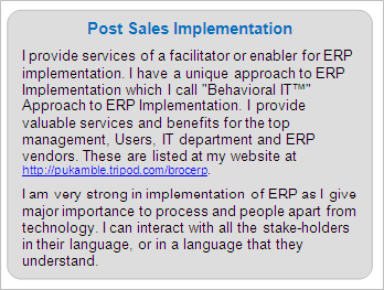 Post Sales ERP Implementation
I provide services of a facilitator or enabler for ERP implementation. I have a unique approach to ERP Implementation which I call 'Behavioral IT™' Approach to ERP Implementation. I provide valuable services and benefits for the top management, Users, IT department and ERP vendors. These are listed at my website at https://premkamble.com/brocerp. 
I am very strong in implementation of ERP as I give major importance to process and people apart from technology. I can interact with all the stake-holders in their language, or in a language that they understand.
