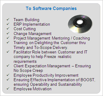 IT Services to Software Companies

	Team Building
	ERP Implementation
	Cost Cutting
	Change Management
	Project Management Mentoring / Coaching
	Training on Delighting the Customer thru Timely and To-Scope Delivery.
	Facilitator Role between Customer and IT company to help Freeze realistic requirements
	Client Expectation Management - Ensuring No Scope Creep
	Employee Productivity Improvement
	Ensuring Effective Implementation of BOOST, ensuring Operability and Sustainability
	Employee Motivation