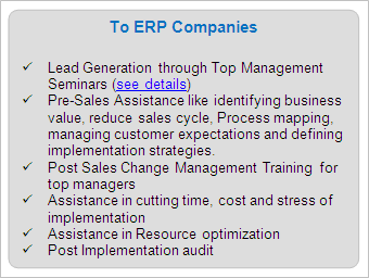 IT Services to ERP Companies

	Lead Generation through Top Management Seminars (see details)
	Pre-Sales Assistance like identifying business value, reduce sales cycle, Process mapping, managing customer expectations and defining implementation strategies.
	Post Sales Change Management Training for top managers
	Assistance in cutting time, cost and stress of implementation
	Assistance in Resource optimization
	Post Implementation audit

